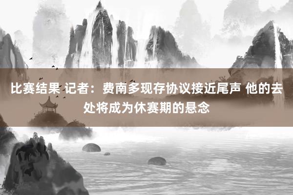 比赛结果 记者：费南多现存协议接近尾声 他的去处将成为休赛期的悬念