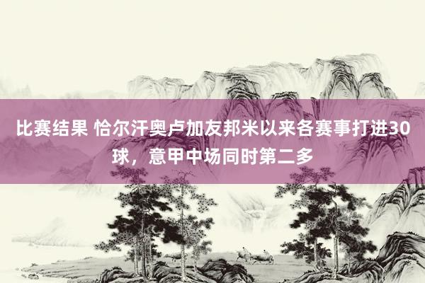 比赛结果 恰尔汗奥卢加友邦米以来各赛事打进30球，意甲中场同时第二多