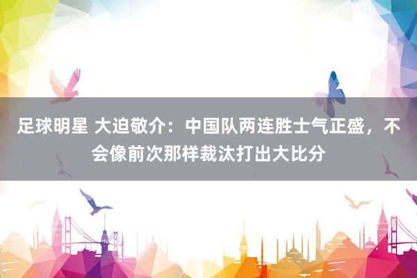 足球明星 大迫敬介：中国队两连胜士气正盛，不会像前次那样裁汰打出大比分