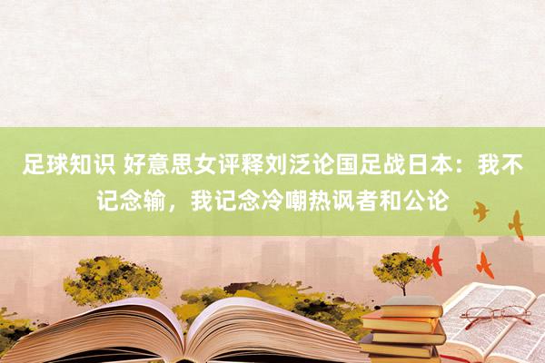 足球知识 好意思女评释刘泛论国足战日本：我不记念输，我记念冷嘲热讽者和公论