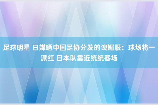 足球明星 日媒晒中国足协分发的谀媚服：球场将一派红 日本队靠近统统客场