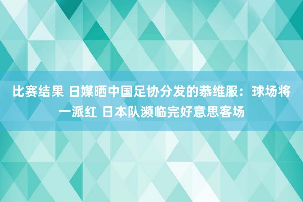 比赛结果 日媒晒中国足协分发的恭维服：球场将一派红 日本队濒临完好意思客场