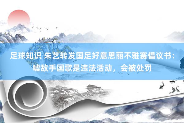 足球知识 朱艺转发国足好意思丽不雅赛倡议书：嘘敌手国歌是违法活动，会被处罚