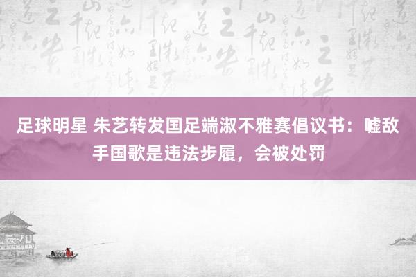 足球明星 朱艺转发国足端淑不雅赛倡议书：嘘敌手国歌是违法步履，会被处罚