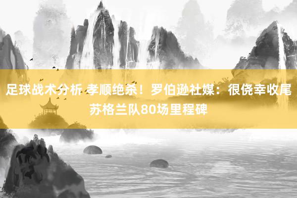 足球战术分析 孝顺绝杀！罗伯逊社媒：很侥幸收尾苏格兰队80场里程碑