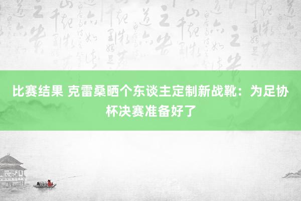 比赛结果 克雷桑晒个东谈主定制新战靴：为足协杯决赛准备好了