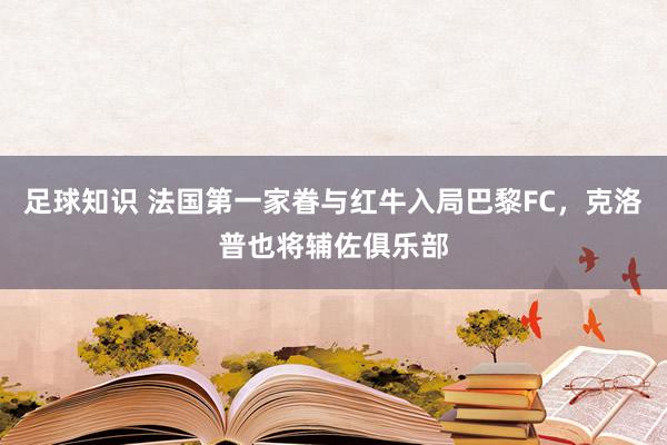 足球知识 法国第一家眷与红牛入局巴黎FC，克洛普也将辅佐俱乐部