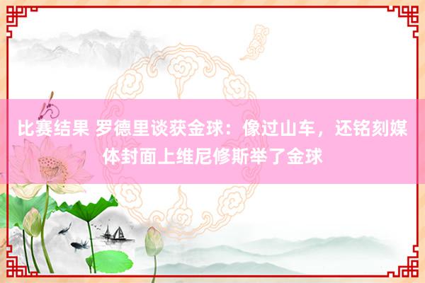 比赛结果 罗德里谈获金球：像过山车，还铭刻媒体封面上维尼修斯举了金球