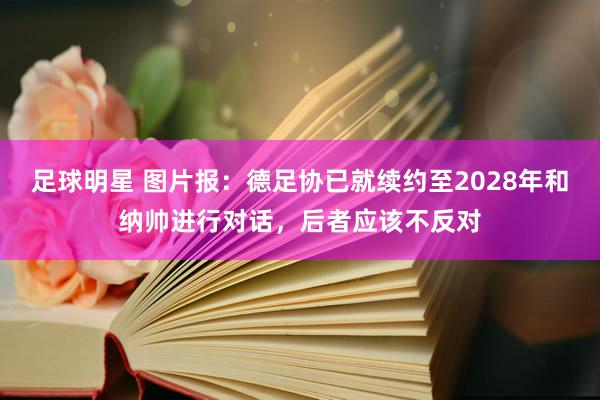 足球明星 图片报：德足协已就续约至2028年和纳帅进行对话，后者应该不反对