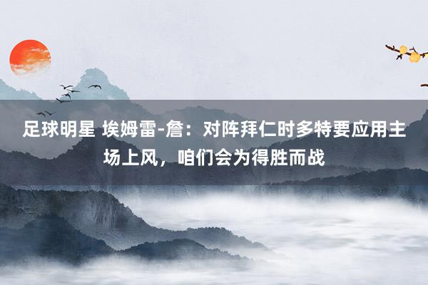 足球明星 埃姆雷-詹：对阵拜仁时多特要应用主场上风，咱们会为得胜而战