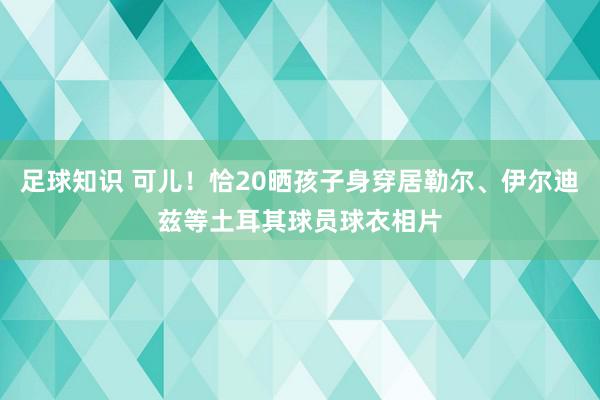 足球知识 可儿！恰20晒孩子身穿居勒尔、伊尔迪兹等土耳其球员球衣相片