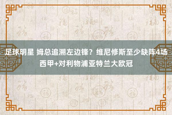 足球明星 姆总追溯左边锋？维尼修斯至少缺阵4场西甲+对利物浦亚特兰大欧冠