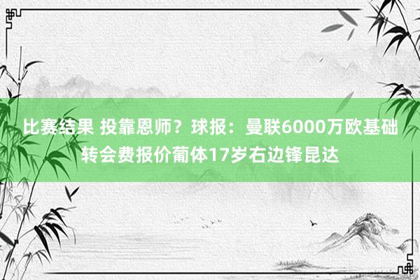 比赛结果 投靠恩师？球报：曼联6000万欧基础转会费报价葡体17岁右边锋昆达