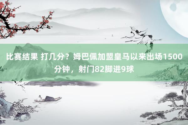 比赛结果 打几分？姆巴佩加盟皇马以来出场1500分钟，射门82脚进9球