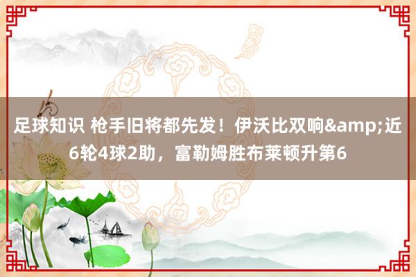 足球知识 枪手旧将都先发！伊沃比双响&近6轮4球2助，富勒姆胜布莱顿升第6