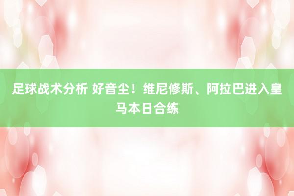 足球战术分析 好音尘！维尼修斯、阿拉巴进入皇马本日合练