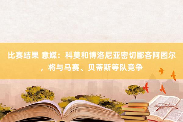 比赛结果 意媒：科莫和博洛尼亚密切鄙吝阿图尔，将与马赛、贝蒂斯等队竞争