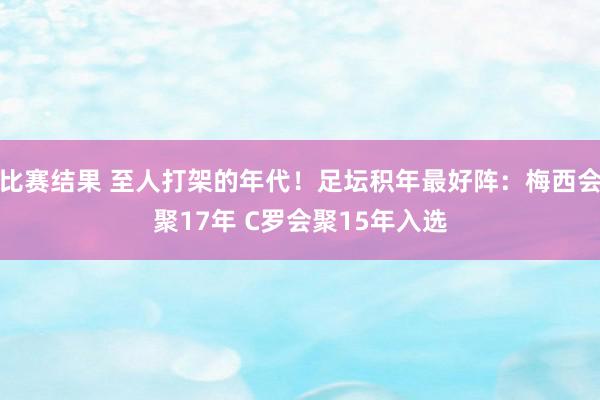 比赛结果 至人打架的年代！足坛积年最好阵：梅西会聚17年 C罗会聚15年入选