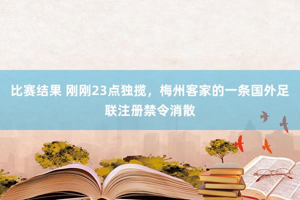 比赛结果 刚刚23点独揽，梅州客家的一条国外足联注册禁令消散