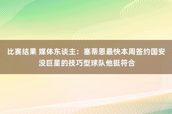 比赛结果 媒体东谈主：塞蒂恩最快本周签约国安 没巨星的技巧型球队他挺符合