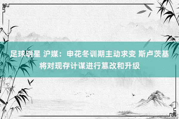 足球明星 沪媒：申花冬训期主动求变 斯卢茨基将对现存计谋进行篡改和升级