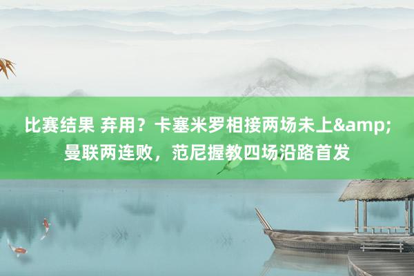 比赛结果 弃用？卡塞米罗相接两场未上&曼联两连败，范尼握教四场沿路首发