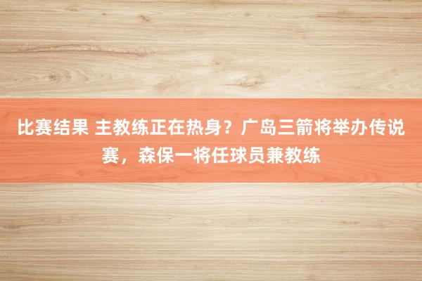 比赛结果 主教练正在热身？广岛三箭将举办传说赛，森保一将任球员兼教练