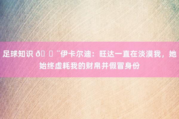 足球知识 😨伊卡尔迪：旺达一直在淡漠我，她始终虚耗我的财帛并假冒身份