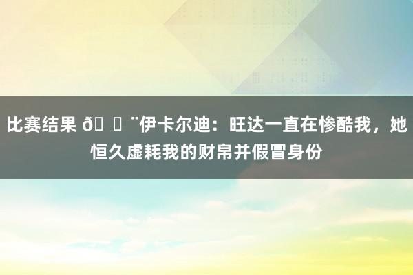 比赛结果 😨伊卡尔迪：旺达一直在惨酷我，她恒久虚耗我的财帛并假冒身份