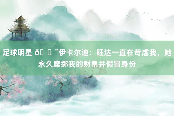 足球明星 😨伊卡尔迪：旺达一直在苛虐我，她永久糜掷我的财帛并假冒身份