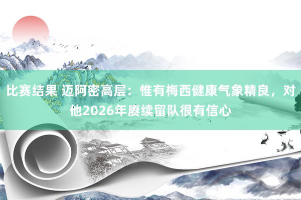 比赛结果 迈阿密高层：惟有梅西健康气象精良，对他2026年赓续留队很有信心