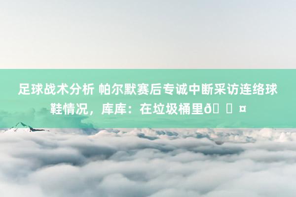 足球战术分析 帕尔默赛后专诚中断采访连络球鞋情况，库库：在垃圾桶里😤