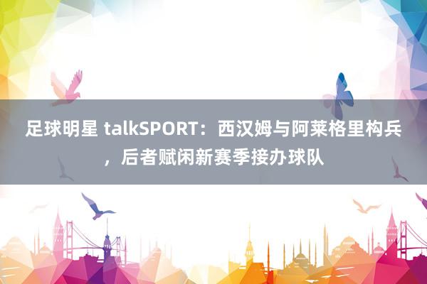 足球明星 talkSPORT：西汉姆与阿莱格里构兵，后者赋闲新赛季接办球队