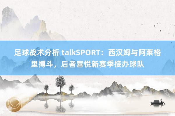 足球战术分析 talkSPORT：西汉姆与阿莱格里搏斗，后者喜悦新赛季接办球队