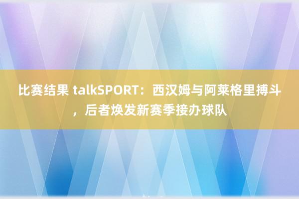 比赛结果 talkSPORT：西汉姆与阿莱格里搏斗，后者焕发新赛季接办球队