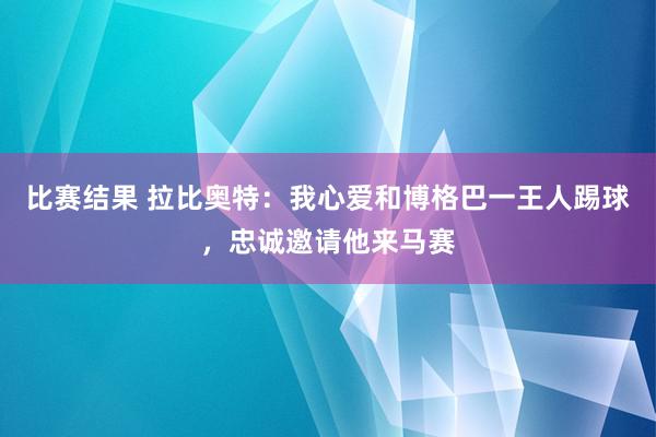 比赛结果 拉比奥特：我心爱和博格巴一王人踢球，忠诚邀请他来马赛