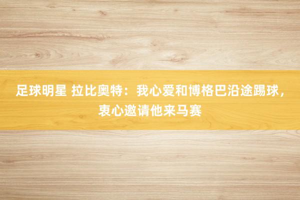 足球明星 拉比奥特：我心爱和博格巴沿途踢球，衷心邀请他来马赛