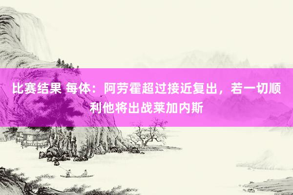 比赛结果 每体：阿劳霍超过接近复出，若一切顺利他将出战莱加内斯