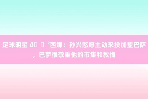 足球明星 😲西媒：孙兴慜愿主动来投加盟巴萨，巴萨很敬重他的市集和教悔