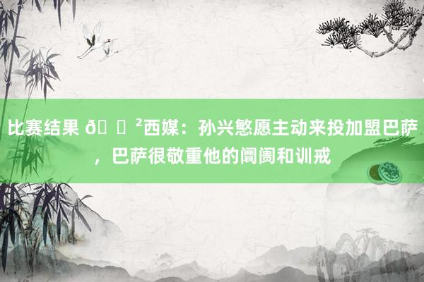 比赛结果 😲西媒：孙兴慜愿主动来投加盟巴萨，巴萨很敬重他的阛阓和训戒