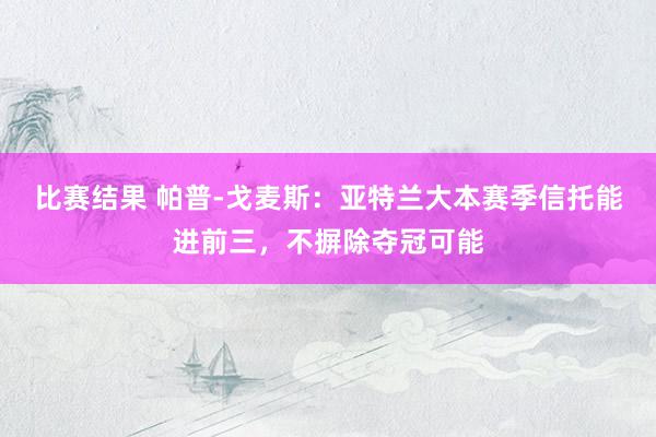 比赛结果 帕普-戈麦斯：亚特兰大本赛季信托能进前三，不摒除夺冠可能