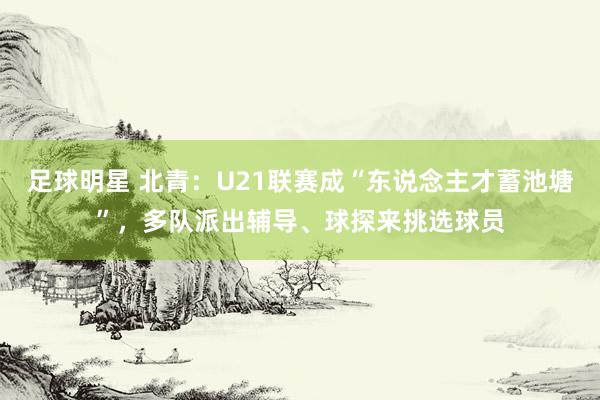 足球明星 北青：U21联赛成“东说念主才蓄池塘”，多队派出辅导、球探来挑选球员