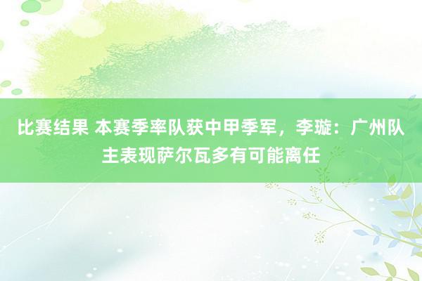 比赛结果 本赛季率队获中甲季军，李璇：广州队主表现萨尔瓦多有可能离任