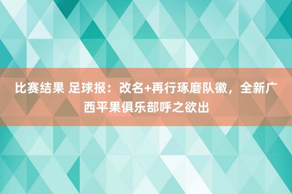 比赛结果 足球报：改名+再行琢磨队徽，全新广西平果俱乐部呼之欲出