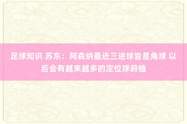 足球知识 苏东：阿森纳最近三进球皆是角球 以后会有越来越多的定位球莳植