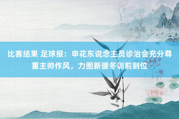 比赛结果 足球报：申花东说念主员诊治会充分尊重主帅作风，力图新援冬训前到位