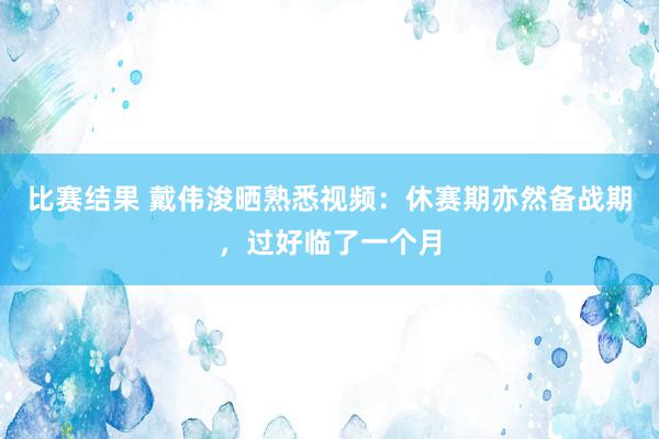 比赛结果 戴伟浚晒熟悉视频：休赛期亦然备战期，过好临了一个月