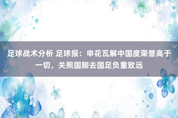 足球战术分析 足球报：申花瓦解中国度荣誉高于一切，关照国脚去国足负重致远