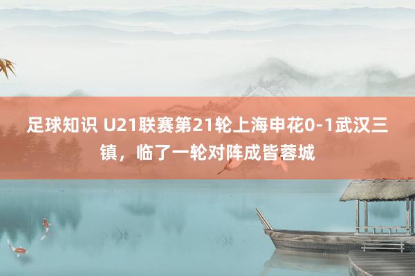 足球知识 U21联赛第21轮上海申花0-1武汉三镇，临了一轮对阵成皆蓉城