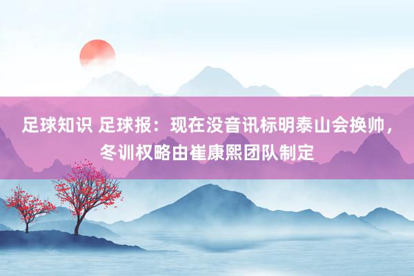 足球知识 足球报：现在没音讯标明泰山会换帅，冬训权略由崔康熙团队制定